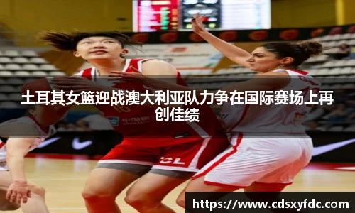土耳其女篮迎战澳大利亚队力争在国际赛场上再创佳绩